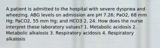 A patient is admitted to the hospital with severe dyspnea and wheezing. ABG levels on admission are pH 7.26; PaO2, 68 mm Hg; PaCO2, 55 mm Hg; and HCO3 2, 24. How does the nurse interpret these laboratory values? 1. Metabolic acidosis 2. Metabolic alkalosis 3. Respiratory acidosis 4. Respiratory alkalosis