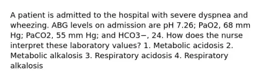 A patient is admitted to the hospital with severe dyspnea and wheezing. ABG levels on admission are pH 7.26; PaO2, 68 mm Hg; PaCO2, 55 mm Hg; and HCO3−, 24. How does the nurse interpret these laboratory values? 1. Metabolic acidosis 2. Metabolic alkalosis 3. Respiratory acidosis 4. Respiratory alkalosis