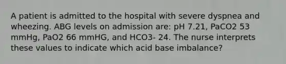 A patient is admitted to the hospital with severe dyspnea and wheezing. ABG levels on admission are: pH 7.21, PaCO2 53 mmHg, PaO2 66 mmHG, and HCO3- 24. The nurse interprets these values to indicate which acid base imbalance?