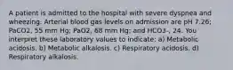 A patient is admitted to the hospital with severe dyspnea and wheezing. Arterial blood gas levels on admission are pH 7.26; PaCO2, 55 mm Hg; PaO2, 68 mm Hg; and HCO3-, 24. You interpret these laboratory values to indicate: a) Metabolic acidosis. b) Metabolic alkalosis. c) Respiratory acidosis. d) Respiratory alkalosis.