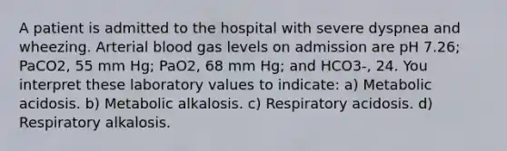 A patient is admitted to the hospital with severe dyspnea and wheezing. Arterial blood gas levels on admission are pH 7.26; PaCO2, 55 mm Hg; PaO2, 68 mm Hg; and HCO3-, 24. You interpret these laboratory values to indicate: a) Metabolic acidosis. b) Metabolic alkalosis. c) Respiratory acidosis. d) Respiratory alkalosis.