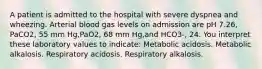 A patient is admitted to the hospital with severe dyspnea and wheezing. Arterial blood gas levels on admission are pH 7.26, PaCO2, 55 mm Hg,PaO2, 68 mm Hg,and HCO3-, 24. You interpret these laboratory values to indicate: Metabolic acidosis. Metabolic alkalosis. Respiratory acidosis. Respiratory alkalosis.