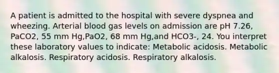 A patient is admitted to the hospital with severe dyspnea and wheezing. Arterial blood gas levels on admission are pH 7.26, PaCO2, 55 mm Hg,PaO2, 68 mm Hg,and HCO3-, 24. You interpret these laboratory values to indicate: Metabolic acidosis. Metabolic alkalosis. Respiratory acidosis. Respiratory alkalosis.