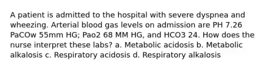 A patient is admitted to the hospital with severe dyspnea and wheezing. Arterial blood gas levels on admission are PH 7.26 PaCOw 55mm HG; Pao2 68 MM HG, and HCO3 24. How does the nurse interpret these labs? a. Metabolic acidosis b. Metabolic alkalosis c. Respiratory acidosis d. Respiratory alkalosis