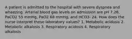 A patient is admitted to the hospital with severe dyspnea and wheezing. Arterial blood gas levels on admission are pH 7.26, PaCO2 55 mmHg, PaO2 68 mmHg, and HCO3- 24. How does the nurse interpret these laboratory values? 1. Metabolic acidosis 2. Metabolic alkalosis 3. Respiratory acidosis 4. Respiratory alkalosis