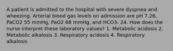 A patient is admitted to the hospital with severe dyspnea and wheezing. Arterial blood gas levels on admission are pH 7.26, PaCO2 55 mmHg, PaO2 68 mmHg, and HCO3- 24. How does the nurse interpret these laboratory values? 1. Metabolic acidosis 2. Metabolic alkalosis 3. Respiratory acidosis 4. Respiratory alkalosis