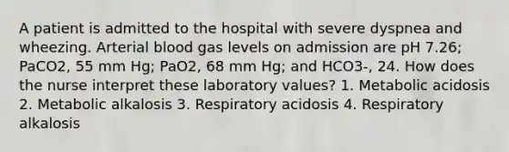 A patient is admitted to the hospital with severe dyspnea and wheezing. Arterial blood gas levels on admission are pH 7.26; PaCO2, 55 mm Hg; PaO2, 68 mm Hg; and HCO3-, 24. How does the nurse interpret these laboratory values? 1. Metabolic acidosis 2. Metabolic alkalosis 3. Respiratory acidosis 4. Respiratory alkalosis