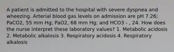 A patient is admitted to the hospital with severe dyspnea and wheezing. Arterial blood gas levels on admission are pH 7.26; PaCO2, 55 mm Hg; PaO2, 68 mm Hg; and HCO3 - , 24. How does the nurse interpret these laboratory values? 1. Metabolic acidosis 2. Metabolic alkalosis 3. Respiratory acidosis 4. Respiratory alkalosis