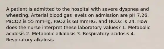 A patient is admitted to the hospital with severe dyspnea and wheezing. Arterial blood gas levels on admission are pH 7.26, PaCO2 is 55 mmHg, PaO2 is 68 mmHG, and HCO2 is 24. How does the nurse interpret these laboratory values? 1. Metabolic acidosis 2. Metabolic alkalosis 3. Respiratory acidosis 4. Respiratory alkalosis