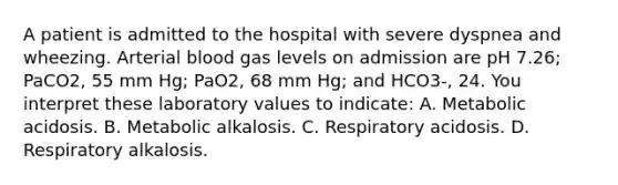 A patient is admitted to the hospital with severe dyspnea and wheezing. Arterial blood gas levels on admission are pH 7.26; PaCO2, 55 mm Hg; PaO2, 68 mm Hg; and HCO3-, 24. You interpret these laboratory values to indicate: A. Metabolic acidosis. B. Metabolic alkalosis. C. Respiratory acidosis. D. Respiratory alkalosis.