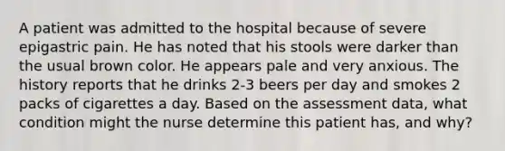 A patient was admitted to the hospital because of severe epigastric pain. He has noted that his stools were darker than the usual brown color. He appears pale and very anxious. The history reports that he drinks 2-3 beers per day and smokes 2 packs of cigarettes a day. Based on the assessment data, what condition might the nurse determine this patient has, and why?