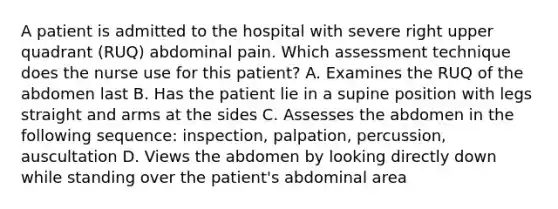 A patient is admitted to the hospital with severe right upper quadrant (RUQ) abdominal pain. Which assessment technique does the nurse use for this patient? A. Examines the RUQ of the abdomen last B. Has the patient lie in a supine position with legs straight and arms at the sides C. Assesses the abdomen in the following sequence: inspection, palpation, percussion, auscultation D. Views the abdomen by looking directly down while standing over the patient's abdominal area