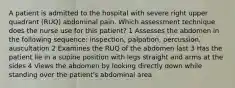 A patient is admitted to the hospital with severe right upper quadrant (RUQ) abdominal pain. Which assessment technique does the nurse use for this patient? 1 Assesses the abdomen in the following sequence: inspection, palpation, percussion, auscultation 2 Examines the RUQ of the abdomen last 3 Has the patient lie in a supine position with legs straight and arms at the sides 4 Views the abdomen by looking directly down while standing over the patient's abdominal area