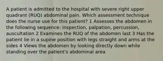 A patient is admitted to the hospital with severe right upper quadrant (RUQ) abdominal pain. Which assessment technique does the nurse use for this patient? 1 Assesses the abdomen in the following sequence: inspection, palpation, percussion, auscultation 2 Examines the RUQ of the abdomen last 3 Has the patient lie in a supine position with legs straight and arms at the sides 4 Views the abdomen by looking directly down while standing over the patient's abdominal area