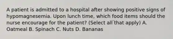 A patient is admitted to a hospital after showing positive signs of hypomagnesemia. Upon lunch time, which food items should the nurse encourage for the patient? (Select all that apply) A. Oatmeal B. Spinach C. Nuts D. Bananas