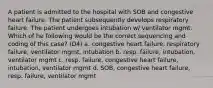 A patient is admitted to the hospital with SOB and congestive heart failure. The patient subsequently develops respiratory failure. The patient undergoes intubation w/ ventilator mgmt. Which of he following would be the correct sequencing and coding of this case? (D4) a. congestive heart failure, respiratory failure, ventilator mgmt, intubation b. resp. failure, intubation, ventilator mgmt c. resp. failure, congestive heart failure, intubation, ventilator mgmt d. SOB, congestive heart failure, resp. failure, ventilator mgmt