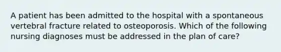 A patient has been admitted to the hospital with a spontaneous vertebral fracture related to osteoporosis. Which of the following nursing diagnoses must be addressed in the plan of care?