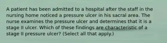 A patient has been admitted to a hospital after the staff in the nursing home noticed a pressure ulcer in his sacral area. The nurse examines the pressure ulcer and determines that it is a stage II ulcer. Which of these findings are characteristic of a stage II pressure ulcer? (Select all that apply.)