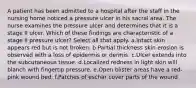 A patient has been admitted to a hospital after the staff in the nursing home noticed a pressure ulcer in his sacral area. The nurse examines the pressure ulcer and determines that it is a stage II ulcer. Which of these findings are characteristic of a stage II pressure ulcer? Select all that apply. a.Intact skin appears red but is not broken. b.Partial thickness skin erosion is observed with a loss of epidermis or dermis. c.Ulcer extends into the subcutaneous tissue. d.Localized redness in light skin will blanch with fingertip pressure. e.Open blister areas have a red-pink wound bed. f.Patches of eschar cover parts of the wound