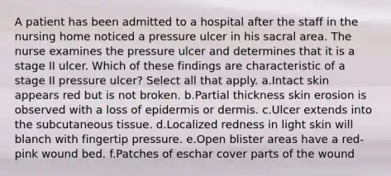 A patient has been admitted to a hospital after the staff in the nursing home noticed a pressure ulcer in his sacral area. The nurse examines the pressure ulcer and determines that it is a stage II ulcer. Which of these findings are characteristic of a stage II pressure ulcer? Select all that apply. a.Intact skin appears red but is not broken. b.Partial thickness skin erosion is observed with a loss of epidermis or dermis. c.Ulcer extends into the subcutaneous tissue. d.Localized redness in light skin will blanch with fingertip pressure. e.Open blister areas have a red-pink wound bed. f.Patches of eschar cover parts of the wound