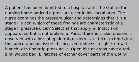 A patient has been admitted to a hospital after the staff in the nursing home noticed a pressure ulcer in his sacral area. The nurse examines the pressure ulcer and determines that it is a stage II ulcer. Which of these findings are characteristic of a stage II pressure ulcer? Select all that apply. a. Intact skin appears red but is not broken. b. Partial thickness skin erosion is observed with a loss of epidermis or dermis. c. Ulcer extends into the subcutaneous tissue. d. Localized redness in light skin will blanch with fingertip pressure. e. Open blister areas have a red-pink wound bed. f. Patches of eschar cover parts of the wound.