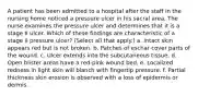 A patient has been admitted to a hospital after the staff in the nursing home noticed a pressure ulcer in his sacral area. The nurse examines the pressure ulcer and determines that it is a stage II ulcer. Which of these findings are characteristic of a stage II pressure ulcer? (Select all that apply.) a. Intact skin appears red but is not broken. b. Patches of eschar cover parts of the wound. c. Ulcer extends into the subcutaneous tissue. d. Open blister areas have a red-pink wound bed. e. Localized redness in light skin will blanch with fingertip pressure. f. Partial thickness skin erosion is observed with a loss of epidermis or dermis.