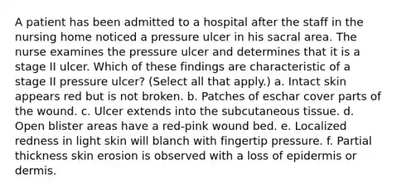 A patient has been admitted to a hospital after the staff in the nursing home noticed a pressure ulcer in his sacral area. The nurse examines the pressure ulcer and determines that it is a stage II ulcer. Which of these findings are characteristic of a stage II pressure ulcer? (Select all that apply.) a. Intact skin appears red but is not broken. b. Patches of eschar cover parts of the wound. c. Ulcer extends into the subcutaneous tissue. d. Open blister areas have a red-pink wound bed. e. Localized redness in light skin will blanch with fingertip pressure. f. Partial thickness skin erosion is observed with a loss of epidermis or dermis.