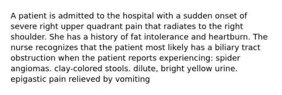 A patient is admitted to the hospital with a sudden onset of severe right upper quadrant pain that radiates to the right shoulder. She has a history of fat intolerance and heartburn. The nurse recognizes that the patient most likely has a biliary tract obstruction when the patient reports experiencing: spider angiomas. clay-colored stools. dilute, bright yellow urine. epigastic pain relieved by vomiting