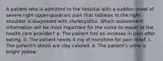 A patient who is admitted to the hospital with a sudden onset of severe right upper-quadrant pain that radiates to the right shoulder is diagnosed with cholecystitis. Which assessment information will be most important for the nurse to report to the health care provider? a. The patient has an increase in pain after eating. b. The patient needs 4 mg of morphine for pain relief. c. The patient's stools are clay colored. d. The patient's urine is bright yellow.