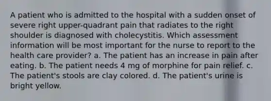 A patient who is admitted to the hospital with a sudden onset of severe right upper-quadrant pain that radiates to the right shoulder is diagnosed with cholecystitis. Which assessment information will be most important for the nurse to report to the health care provider? a. The patient has an increase in pain after eating. b. The patient needs 4 mg of morphine for pain relief. c. The patient's stools are clay colored. d. The patient's urine is bright yellow.