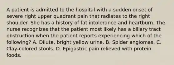 A patient is admitted to the hospital with a sudden onset of severe right upper quadrant pain that radiates to the right shoulder. She has a history of fat intolerance and heartburn. The nurse recognizes that the patient most likely has a biliary tract obstruction when the patient reports experiencing which of the following? A. Dilute, bright yellow urine. B. Spider angiomas. C. Clay-colored stools. D. Epigastric pain relieved with protein foods.