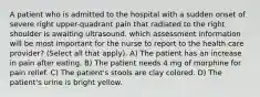 A patient who is admitted to the hospital with a sudden onset of severe right upper-quadrant pain that radiated to the right shoulder is awaiting ultrasound. which assessment information will be most important for the nurse to report to the health care provider? (Select all that apply). A) The patient has an increase in pain after eating. B) The patient needs 4 mg of morphine for pain relief. C) The patient's stools are clay colored. D) The patient's urine is bright yellow.