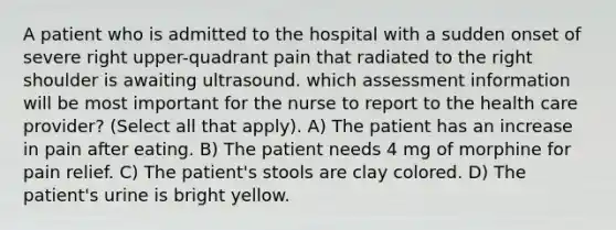 A patient who is admitted to the hospital with a sudden onset of severe right upper-quadrant pain that radiated to the right shoulder is awaiting ultrasound. which assessment information will be most important for the nurse to report to the health care provider? (Select all that apply). A) The patient has an increase in pain after eating. B) The patient needs 4 mg of morphine for pain relief. C) The patient's stools are clay colored. D) The patient's urine is bright yellow.