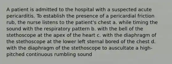 A patient is admitted to the hospital with a suspected acute pericarditis. To establish the presence of a pericardial friction rub, the nurse listens to the patient's chest a. while timing the sound with the respiratory pattern b. with the bell of the stethoscope at the apex of the heart c. with the diaphragm of the stethoscope at the lower left sternal bored of the chest d. with the diaphragm of the stethoscope to auscultate a high-pitched continuous rumbling sound