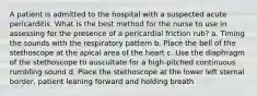 A patient is admitted to the hospital with a suspected acute pericarditis. What is the best method for the nurse to use in assessing for the presence of a pericardial friction rub? a. Timing the sounds with the respiratory pattern b. Place the bell of the stethoscope at the apical area of the heart c. Use the diaphragm of the stethoscope to auscultate for a high-pitched continuous rumbling sound d. Place the stethoscope at the lower left sternal border, patient leaning forward and holding breath