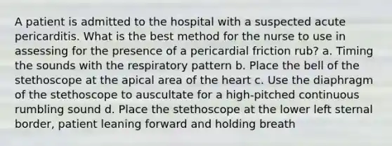 A patient is admitted to the hospital with a suspected acute pericarditis. What is the best method for the nurse to use in assessing for the presence of a pericardial friction rub? a. Timing the sounds with the respiratory pattern b. Place the bell of the stethoscope at the apical area of <a href='https://www.questionai.com/knowledge/kya8ocqc6o-the-heart' class='anchor-knowledge'>the heart</a> c. Use the diaphragm of the stethoscope to auscultate for a high-pitched continuous rumbling sound d. Place the stethoscope at the lower left sternal border, patient leaning forward and holding breath