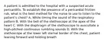 A patient is admitted to the hospital with a suspected acute pericarditis. To establish the presence of a pericardial friction rub, what is the best method for the nurse to use to listen to the patient's chest? A. While timing the sound of the respiratory pattern B. With the bell of the stethoscope at the apex of the heart C. With the diaphragm of the stethoscope to auscultate a high-pitched continuous rumbling sounds D. With the stethoscope at the lower left sternal border of the chest, patient leaning forward and holding breath