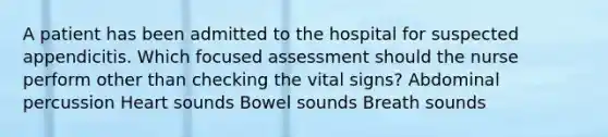 A patient has been admitted to the hospital for suspected appendicitis. Which focused assessment should the nurse perform other than checking the vital signs? Abdominal percussion Heart sounds Bowel sounds Breath sounds