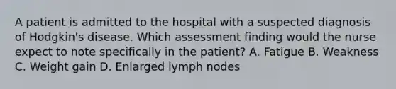 A patient is admitted to the hospital with a suspected diagnosis of Hodgkin's disease. Which assessment finding would the nurse expect to note specifically in the patient? A. Fatigue B. Weakness C. Weight gain D. Enlarged lymph nodes