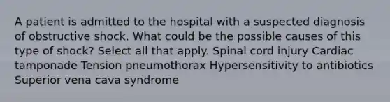 A patient is admitted to the hospital with a suspected diagnosis of obstructive shock. What could be the possible causes of this type of shock? Select all that apply. Spinal cord injury Cardiac tamponade Tension pneumothorax Hypersensitivity to antibiotics Superior vena cava syndrome