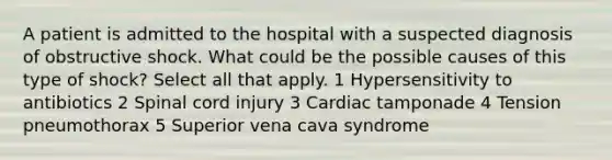 A patient is admitted to the hospital with a suspected diagnosis of obstructive shock. What could be the possible causes of this type of shock? Select all that apply. 1 Hypersensitivity to antibiotics 2 Spinal cord injury 3 Cardiac tamponade 4 Tension pneumothorax 5 Superior vena cava syndrome