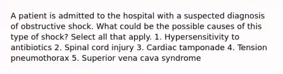 A patient is admitted to the hospital with a suspected diagnosis of obstructive shock. What could be the possible causes of this type of shock? Select all that apply. 1. Hypersensitivity to antibiotics 2. Spinal cord injury 3. Cardiac tamponade 4. Tension pneumothorax 5. Superior vena cava syndrome