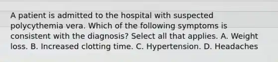 A patient is admitted to the hospital with suspected polycythemia vera. Which of the following symptoms is consistent with the diagnosis? Select all that applies. A. Weight loss. B. Increased clotting time. C. Hypertension. D. Headaches