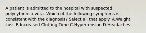 A patient is admitted to the hospital with suspected polycythemia vera. Which of the following symptoms is consistent with the diagnosis? Select all that apply. A.Weight Loss B.Increased Clotting Time C.Hypertension D.Headaches