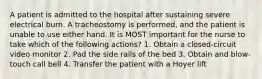 A patient is admitted to the hospital after sustaining severe electrical burn. A tracheostomy is performed, and the patient is unable to use either hand. It is MOST important for the nurse to take which of the following actions? 1. Obtain a closed-circuit video monitor 2. Pad the side rails of the bed 3. Obtain and blow-touch call bell 4. Transfer the patient with a Hoyer lift