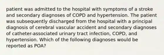 patient was admitted to the hospital with symptoms of a stroke and secondary diagnoses of COPD and hypertension. The patient was subsequently discharged from the hospital with a principal diagnosis of cerebral vascular accident and secondary diagnoses of catheter-associated urinary tract infection, COPD, and hypertension. Which of the following diagnoses would be reported as POA?