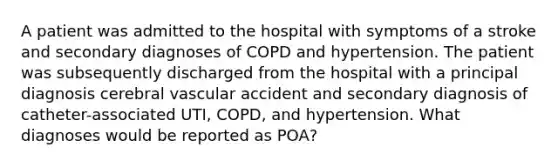 A patient was admitted to the hospital with symptoms of a stroke and secondary diagnoses of COPD and hypertension. The patient was subsequently discharged from the hospital with a principal diagnosis cerebral vascular accident and secondary diagnosis of catheter-associated UTI, COPD, and hypertension. What diagnoses would be reported as POA?