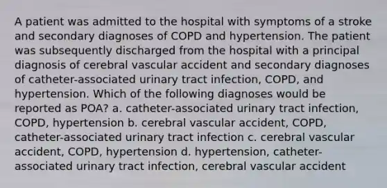 A patient was admitted to the hospital with symptoms of a stroke and secondary diagnoses of COPD and hypertension. The patient was subsequently discharged from the hospital with a principal diagnosis of cerebral vascular accident and secondary diagnoses of catheter-associated urinary tract infection, COPD, and hypertension. Which of the following diagnoses would be reported as POA? a. catheter-associated urinary tract infection, COPD, hypertension b. cerebral vascular accident, COPD, catheter-associated urinary tract infection c. cerebral vascular accident, COPD, hypertension d. hypertension, catheter-associated urinary tract infection, cerebral vascular accident