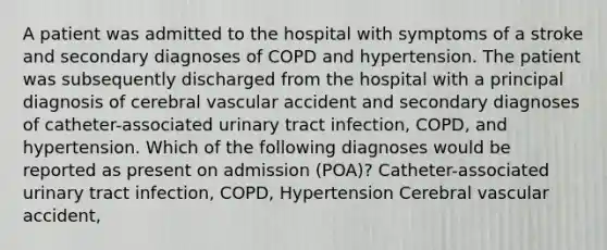 A patient was admitted to the hospital with symptoms of a stroke and secondary diagnoses of COPD and hypertension. The patient was subsequently discharged from the hospital with a principal diagnosis of cerebral vascular accident and secondary diagnoses of catheter-associated urinary tract infection, COPD, and hypertension. Which of the following diagnoses would be reported as present on admission (POA)? Catheter-associated urinary tract infection, COPD, Hypertension Cerebral vascular accident,