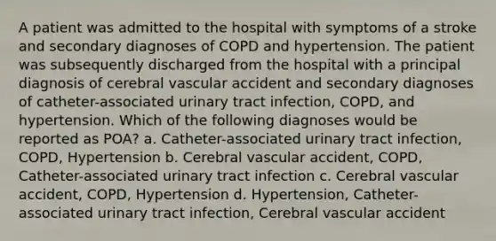 A patient was admitted to the hospital with symptoms of a stroke and secondary diagnoses of COPD and hypertension. The patient was subsequently discharged from the hospital with a principal diagnosis of cerebral vascular accident and secondary diagnoses of catheter-associated urinary tract infection, COPD, and hypertension. Which of the following diagnoses would be reported as POA? a. Catheter-associated urinary tract infection, COPD, Hypertension b. Cerebral vascular accident, COPD, Catheter-associated urinary tract infection c. Cerebral vascular accident, COPD, Hypertension d. Hypertension, Catheter-associated urinary tract infection, Cerebral vascular accident